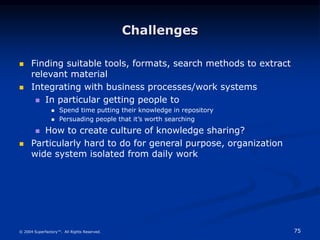 75
© 2004 Superfactory™. All Rights Reserved.
Challenges
 Finding suitable tools, formats, search methods to extract
relevant material
 Integrating with business processes/work systems
 In particular getting people to
 Spend time putting their knowledge in repository
 Persuading people that it’s worth searching
 How to create culture of knowledge sharing?
 Particularly hard to do for general purpose, organization
wide system isolated from daily work
 