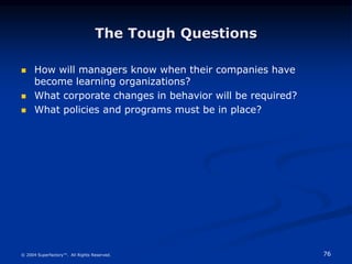 76
© 2004 Superfactory™. All Rights Reserved.
The Tough Questions
 How will managers know when their companies have
become learning organizations?
 What corporate changes in behavior will be required?
 What policies and programs must be in place?
 