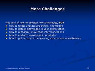 77
© 2004 Superfactory™. All Rights Reserved.
More Challenges
Not only of how to develop new knowledge, BUT
 how to locate and acquire others’ knowledge
 how to diffuse knowledge in your organisation
 how to recognize knowledge interconnections
 how to embody knowledge in products
 how to get access to the learning experiences of customers
 