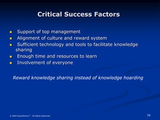 79
© 2004 Superfactory™. All Rights Reserved.
Critical Success Factors
 Support of top management
 Alignment of culture and reward system
 Sufficient technology and tools to facilitate knowledge
sharing
 Enough time and resources to learn
 Involvement of everyone
Reward knowledge sharing instead of knowledge hoarding
 