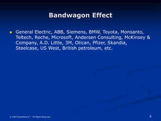 8
© 2004 Superfactory™. All Rights Reserved.
Bandwagon Effect
 General Electric, ABB, Siemens, BMW, Toyota, Monsanto,
Teltech, Roche, Microsoft, Andersen Consulting, McKinsey &
Company, A.D. Little, 3M, Otican, Pfizer, Skandia,
Steelcase, US West, British petroleum, etc.
 