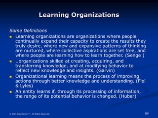80
© 2004 Superfactory™. All Rights Reserved.
Learning Organizations
Some Definitions
 Learning organizations are organizations where people
continually expand their capacity to create the results they
truly desire, where new and expansive patterns of thinking
are nurtured, where collective aspirations are set free, and
where people are learning how to learn together. (Senge )
 ..organizations skilled at creating, acquiring, and
transferring knowledge, and at modifying behavior to
reflect new knowledge and insights. (Garvin)
 Organizational learning means the process of improving
actions through better knowledge and understanding. (Fiol
& Lyles)
 An entity learns if, through its processing of information,
the range of its potential behavior is changed. (Huber)
 