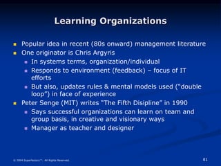 81
© 2004 Superfactory™. All Rights Reserved.
Learning Organizations
 Popular idea in recent (80s onward) management literature
 One originator is Chris Argyris
 In systems terms, organization/individual
 Responds to environment (feedback) – focus of IT
efforts
 But also, updates rules & mental models used (“double
loop”) in face of experience
 Peter Senge (MIT) writes “The Fifth Disipline” in 1990
 Says successful organizations can learn on team and
group basis, in creative and visionary ways
 Manager as teacher and designer
 