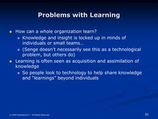 82
© 2004 Superfactory™. All Rights Reserved.
Problems with Learning
 How can a whole organization learn?
 Knowledge and insight is locked up in minds of
individuals or small teams…
 (Senge doesn’t necessarily see this as a technological
problem, but others do)
 Learning is often seen as acquisition and assimilation of
knowledge
 So people look to technology to help share knowledge
and “learnings” beyond individuals
 