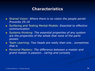 84
© 2004 Superfactory™. All Rights Reserved.
Characteristics
 Shared Vision: Where there is no vision the people perish
Proverbs 29:18
 Surfacing and Testing Mental Models: Essential to effective
communication
 Systems thinking: The essential properties of any system
are the properties of the whole that none of the parts
posses
 Team Learning: Two heads are really than one… sometimes
that is
 Personal Mastery: The difference between a master and
grand master is passion… caring and curiosity
 