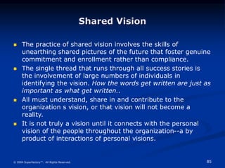 85
© 2004 Superfactory™. All Rights Reserved.
Shared Vision
 The practice of shared vision involves the skills of
unearthing shared pictures of the future that foster genuine
commitment and enrollment rather than compliance.
 The single thread that runs through all success stories is
the involvement of large numbers of individuals in
identifying the vision. How the words get written are just as
important as what get written..
 All must understand, share in and contribute to the
organization s vision, or that vision will not become a
reality.
 It is not truly a vision until it connects with the personal
vision of the people throughout the organization--a by
product of interactions of personal visions.
 