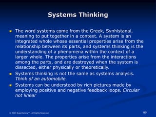 89
© 2004 Superfactory™. All Rights Reserved.
Systems Thinking
 The word systems come from the Greek, Synhistanai,
meaning to put together in a context. A system is an
integrated whole whose essential properties arise from the
relationship between its parts, and systems thinking is the
understanding of a phenomena within the context of a
larger whole. The properties arise from the interactions
among the parts, and are destroyed when the system is
dissected, either physically or theoretically.
 Systems thinking is not the same as systems analysis.
Think of an automobile.
 Systems can be understood by rich pictures made by
employing positive and negative feedback loops. Circular
not linear
 