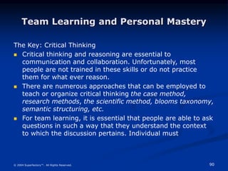90
© 2004 Superfactory™. All Rights Reserved.
Team Learning and Personal Mastery
The Key: Critical Thinking
 Critical thinking and reasoning are essential to
communication and collaboration. Unfortunately, most
people are not trained in these skills or do not practice
them for what ever reason.
 There are numerous approaches that can be employed to
teach or organize critical thinking the case method,
research methods, the scientific method, blooms taxonomy,
semantic structuring, etc.
 For team learning, it is essential that people are able to ask
questions in such a way that they understand the context
to which the discussion pertains. Individual must
 