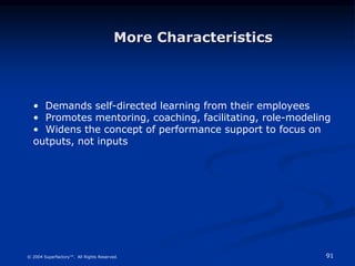 91
© 2004 Superfactory™. All Rights Reserved.
• Demands self-directed learning from their employees
• Promotes mentoring, coaching, facilitating, role-modeling
• Widens the concept of performance support to focus on
outputs, not inputs
More Characteristics
 