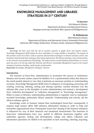 Proceedings of International Conference on Legitimize Students of Digital Era Through Research,
Skill Oriented Value Based Education with Effective Extension Strategies
----- 427 -----
KNOWLEDGE MANAGEMENT AND LIBRARIES
STRATEGIES IN 21St
CENTURY
K.Ayyanar
Ph.D Research Scholar.
Department of Library and Information Science,
Alagappa university, karaikudi. Mail: ayyanar.k1992@gmail.com.
K. Nedumaran
(Ph.D Research Scholar,
Department of Library and Information Science, Annamalai University)
Librarian, GRT College of Education, Tiruttani, Email: nedumaran76@gmail.com.
Abstract
Knowledge has been used with the aid of countless agencies to graph clever and positive actions.
Knowledge Management (KM) lookup has been undertaken in a range of fields or disciplines. The purpose of
this evaluate used to be to have a look at expertise administration techniques in libraries and facts centres and
limitations that forestall these techniques from being implemented. The library will play a very critical position
in the extension and amendment of knowledge. The improvement of understanding administration in current
years has grow to be the key subject for librarian and libraries. Knowledge Management requires extra superb
strategies of statistics handling, rapid transfer of information.
Keywords: Knowledge, Management Strategies, Libraries
Introduction
The function of know-how administration in promotion the success of institutions,
libraries and records centres cannot be belittled. It is a quintessential notion that deserves
the much-needed interest in view that it performs an necessary position in understanding
economy. Knowledge Management (KM) refers to adequacy in recognizing, procuring, and
creating, resolving, utilizing, storing and sharing expertise. seemed returned over the
ultimate fifty years in the discipline of series administration and noticed a development
from "collection development" to "collection management" to "knowledge management."
When it comes to libraries, understanding administration is regularly used to manipulate
recorded knowledge, particularly library materials. Understanding and actively aid the
effort to enhance upon it.
Knowledge exists in humans instead than technological know-how consequently it
requires large human effort. KM enhances information sharing in order to help and
streamline organisational focus. Participants' know-how sharing in the business enterprise
is influenced by way of their character and situational characteristics The functions of
know-how administration have now unfold to different businesses together with
authorities agencies, lookup and development, college and others. Librarian and
Information specialists are skilled to be specialists in facts searching, selecting, acquiring,
 