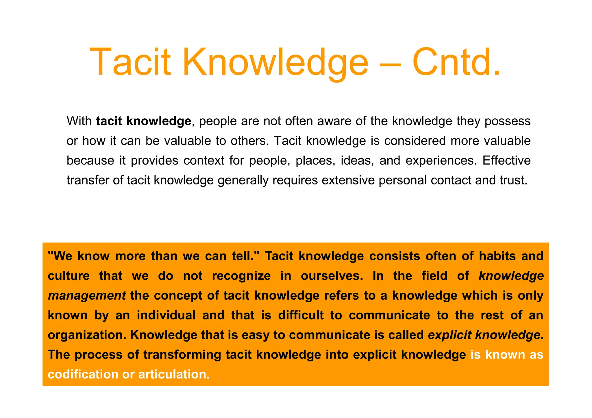 Tacit Knowledge – Cntd.
With tacit knowledge, people are not often aware of the knowledge they possess
or how it can be valuable to others. Tacit knowledge is considered more valuable
because it provides context for people, places, ideas, and experiences. Effective
transfer of tacit knowledge generally requires extensive personal contact and trust.
We know more than we can tell. Tacit knowledge consists often of habits and
culture that we do not recognize in ourselves. In the field of knowledge
management the concept of tacit knowledge refers to a knowledge which is only
known by an individual and that is difficult to communicate to the rest of an
organization. Knowledge that is easy to communicate is called explicit knowledge.
The process of transforming tacit knowledge into explicit knowledge is known as
codification or articulation.
 
