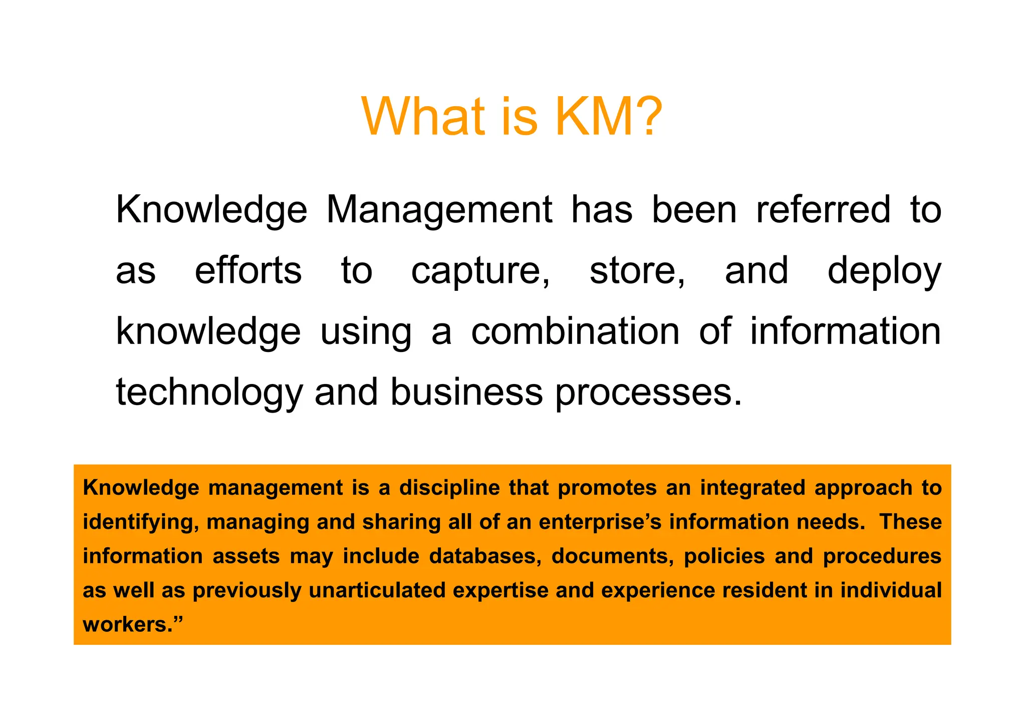 What is KM?
Knowledge Management has been referred to
as efforts to capture, store, and deploy
knowledge using a combination of information
technology and business processes.
Knowledge management is a discipline that promotes an integrated approach to
identifying, managing and sharing all of an enterprise’s information needs. These
information assets may include databases, documents, policies and procedures
as well as previously unarticulated expertise and experience resident in individual
workers.”
 
