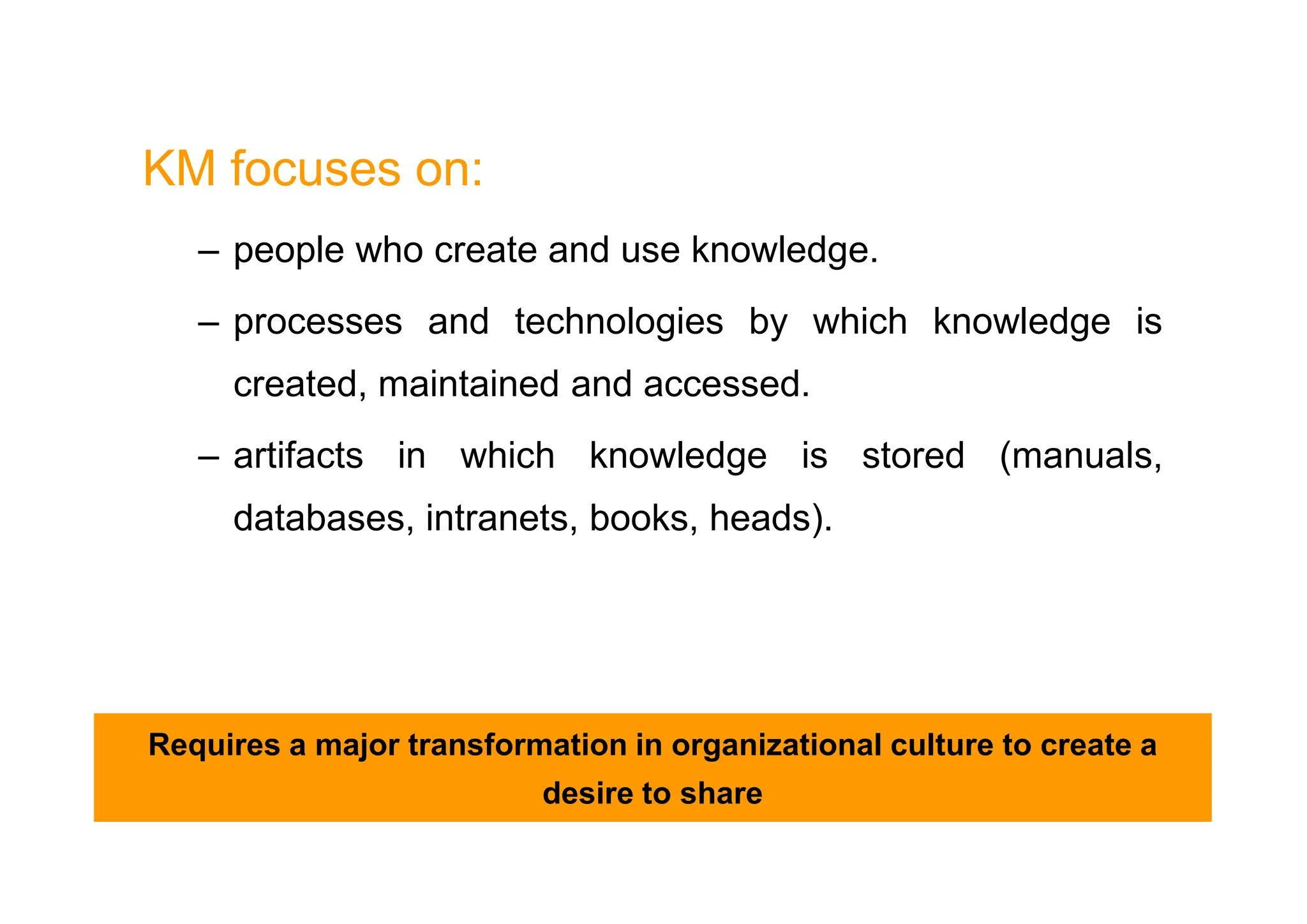 KM focuses on:
– people who create and use knowledge.
– processes and technologies by which knowledge is
created, maintained and accessed.
– artifacts in which knowledge is stored (manuals,
– artifacts in which knowledge is stored (manuals,
databases, intranets, books, heads).
Requires a major transformation in organizational culture to create a
desire to share
 