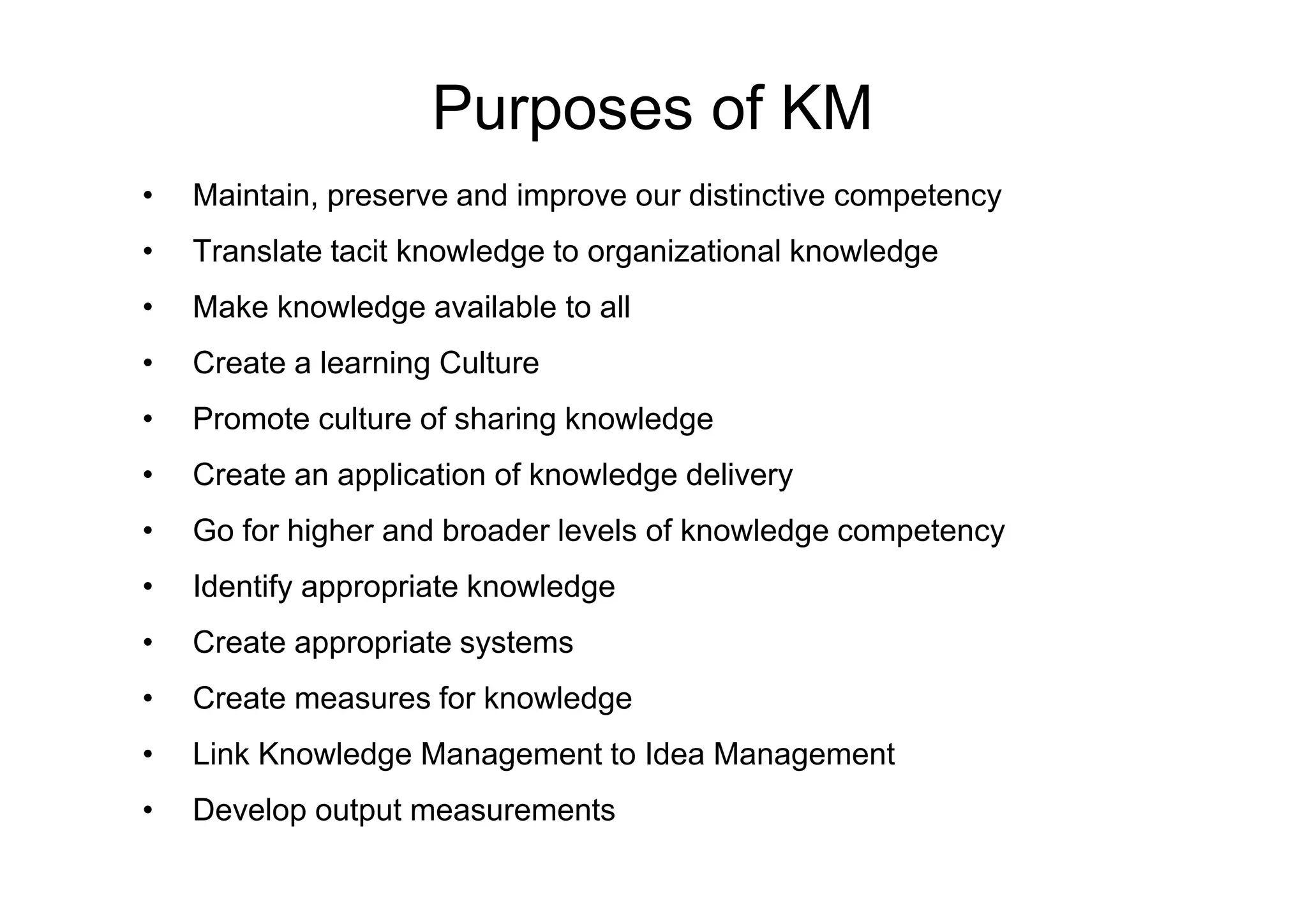 Purposes of KM
• Maintain, preserve and improve our distinctive competency
• Translate tacit knowledge to organizational knowledge
• Make knowledge available to all
• Create a learning Culture
• Promote culture of sharing knowledge
• Create an application of knowledge delivery
• Create an application of knowledge delivery
• Go for higher and broader levels of knowledge competency
• Identify appropriate knowledge
• Create appropriate systems
• Create measures for knowledge
• Link Knowledge Management to Idea Management
• Develop output measurements
 