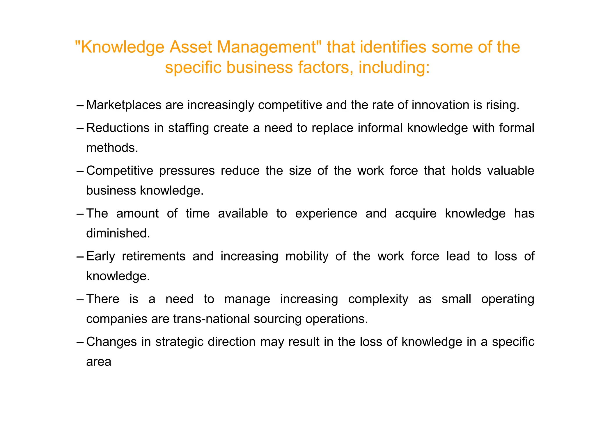 Knowledge Asset Management that identifies some of the
specific business factors, including:
– Marketplaces are increasingly competitive and the rate of innovation is rising.
– Reductions in staffing create a need to replace informal knowledge with formal
methods.
– Competitive pressures reduce the size of the work force that holds valuable
business knowledge.
– The amount of time available to experience and acquire knowledge has
– The amount of time available to experience and acquire knowledge has
diminished.
– Early retirements and increasing mobility of the work force lead to loss of
knowledge.
– There is a need to manage increasing complexity as small operating
companies are trans-national sourcing operations.
– Changes in strategic direction may result in the loss of knowledge in a specific
area
 