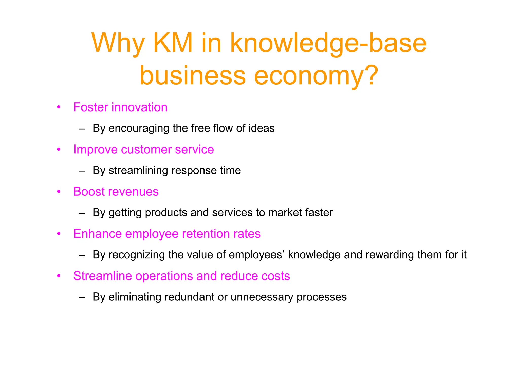 Why KM in knowledge-base
business economy?
• Foster innovation
– By encouraging the free flow of ideas
• Improve customer service
– By streamlining response time
• Boost revenues
– By getting products and services to market faster
• Enhance employee retention rates
– By recognizing the value of employees’ knowledge and rewarding them for it
• Streamline operations and reduce costs
– By eliminating redundant or unnecessary processes
 