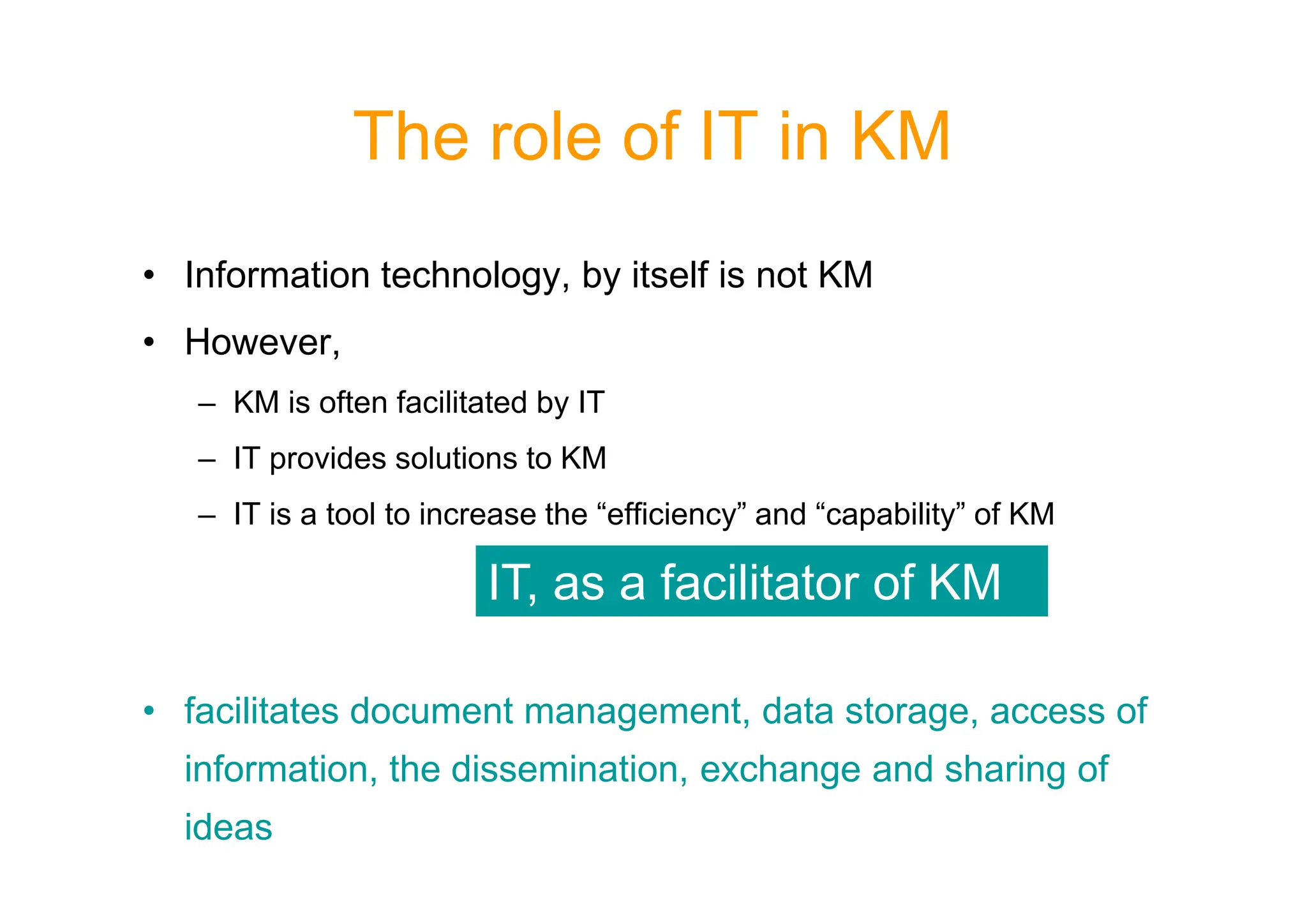 The role of IT in KM
• Information technology, by itself is not KM
• However,
– KM is often facilitated by IT
– IT provides solutions to KM
– IT provides solutions to KM
– IT is a tool to increase the “efficiency” and “capability” of KM
• facilitates document management, data storage, access of
information, the dissemination, exchange and sharing of
ideas
IT, as a facilitator of KM
 