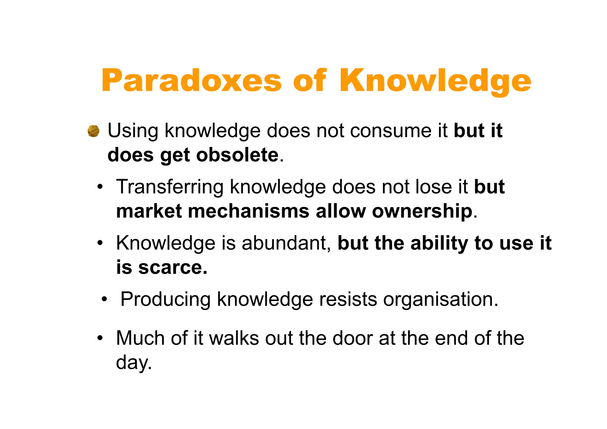 Paradoxes of Knowledge
Using knowledge does not consume it but it
does get obsolete.
• Transferring knowledge does not lose it but
market mechanisms allow ownership.
market mechanisms allow ownership.
• Knowledge is abundant, but the ability to use it
is scarce.
• Producing knowledge resists organisation.
• Much of it walks out the door at the end of the
day.
 