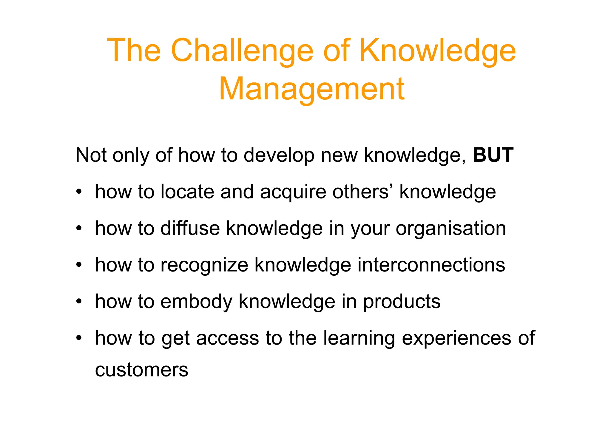 The Challenge of Knowledge
Management
Not only of how to develop new knowledge, BUT
• how to locate and acquire others’ knowledge
• how to diffuse knowledge in your organisation
• how to recognize knowledge interconnections
• how to embody knowledge in products
• how to get access to the learning experiences of
customers
 