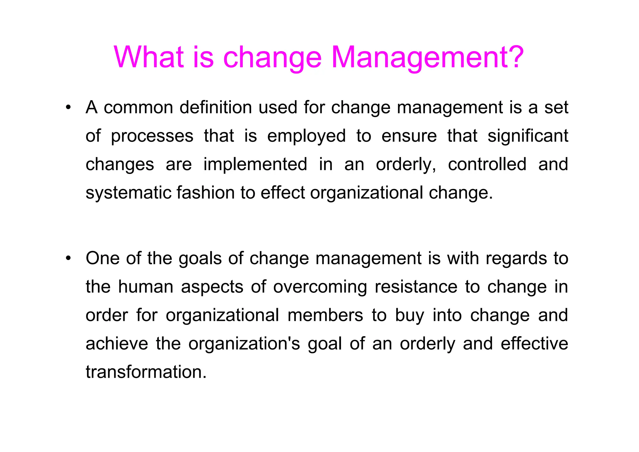 What is change Management?
• A common definition used for change management is a set
of processes that is employed to ensure that significant
changes are implemented in an orderly, controlled and
systematic fashion to effect organizational change.
• One of the goals of change management is with regards to
the human aspects of overcoming resistance to change in
order for organizational members to buy into change and
achieve the organization's goal of an orderly and effective
transformation.
 