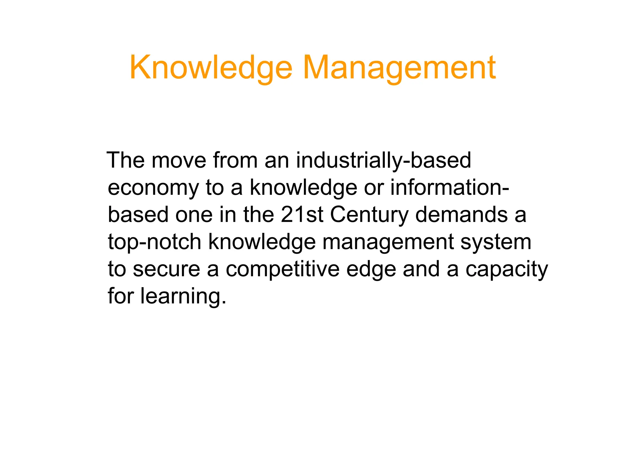 Knowledge Management
The move from an industrially-based
economy to a knowledge or information-
based one in the 21st Century demands a
based one in the 21st Century demands a
top-notch knowledge management system
to secure a competitive edge and a capacity
for learning.
 