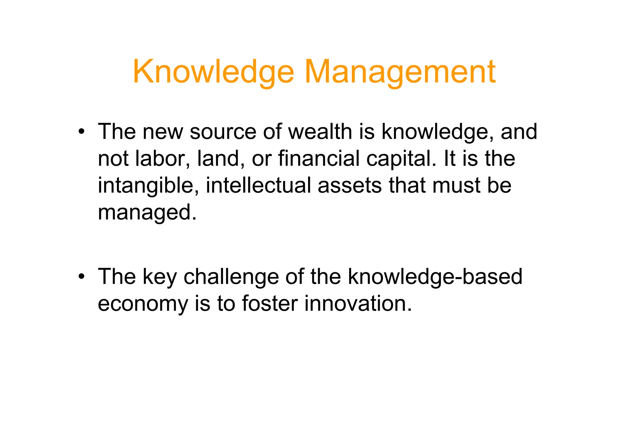 Knowledge Management
• The new source of wealth is knowledge, and
not labor, land, or financial capital. It is the
intangible, intellectual assets that must be
managed.
managed.
• The key challenge of the knowledge-based
economy is to foster innovation.
 