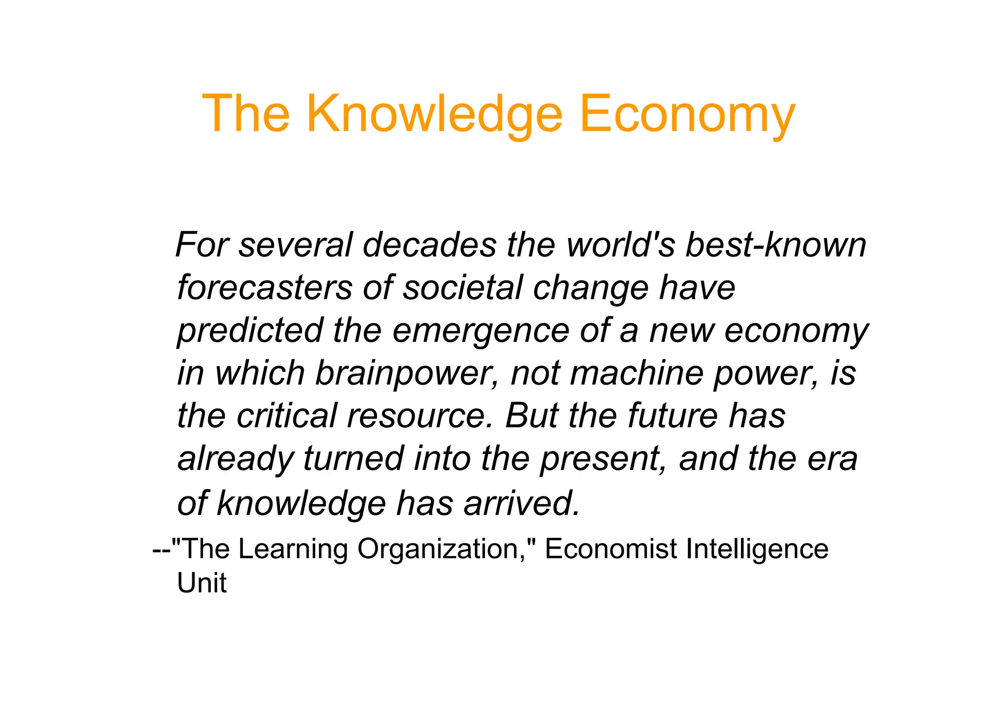 The Knowledge Economy
For several decades the world's best-known
forecasters of societal change have
predicted the emergence of a new economy
in which brainpower, not machine power, is
in which brainpower, not machine power, is
the critical resource. But the future has
already turned into the present, and the era
of knowledge has arrived.
--The Learning Organization, Economist Intelligence
Unit
 
