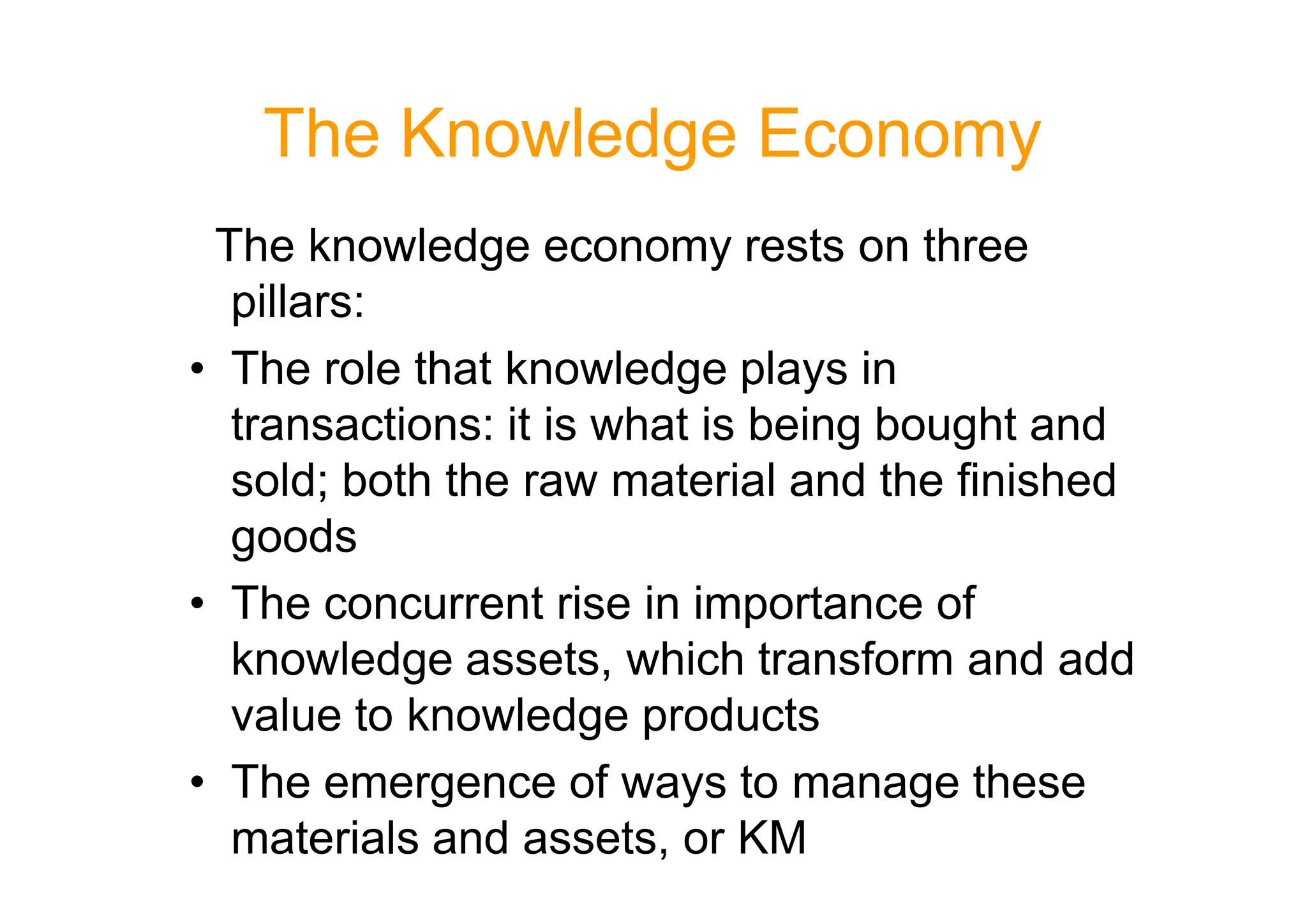 The Knowledge Economy
The knowledge economy rests on three
pillars:
• The role that knowledge plays in
transactions: it is what is being bought and
sold; both the raw material and the finished
sold; both the raw material and the finished
goods
• The concurrent rise in importance of
knowledge assets, which transform and add
value to knowledge products
• The emergence of ways to manage these
materials and assets, or KM
 
