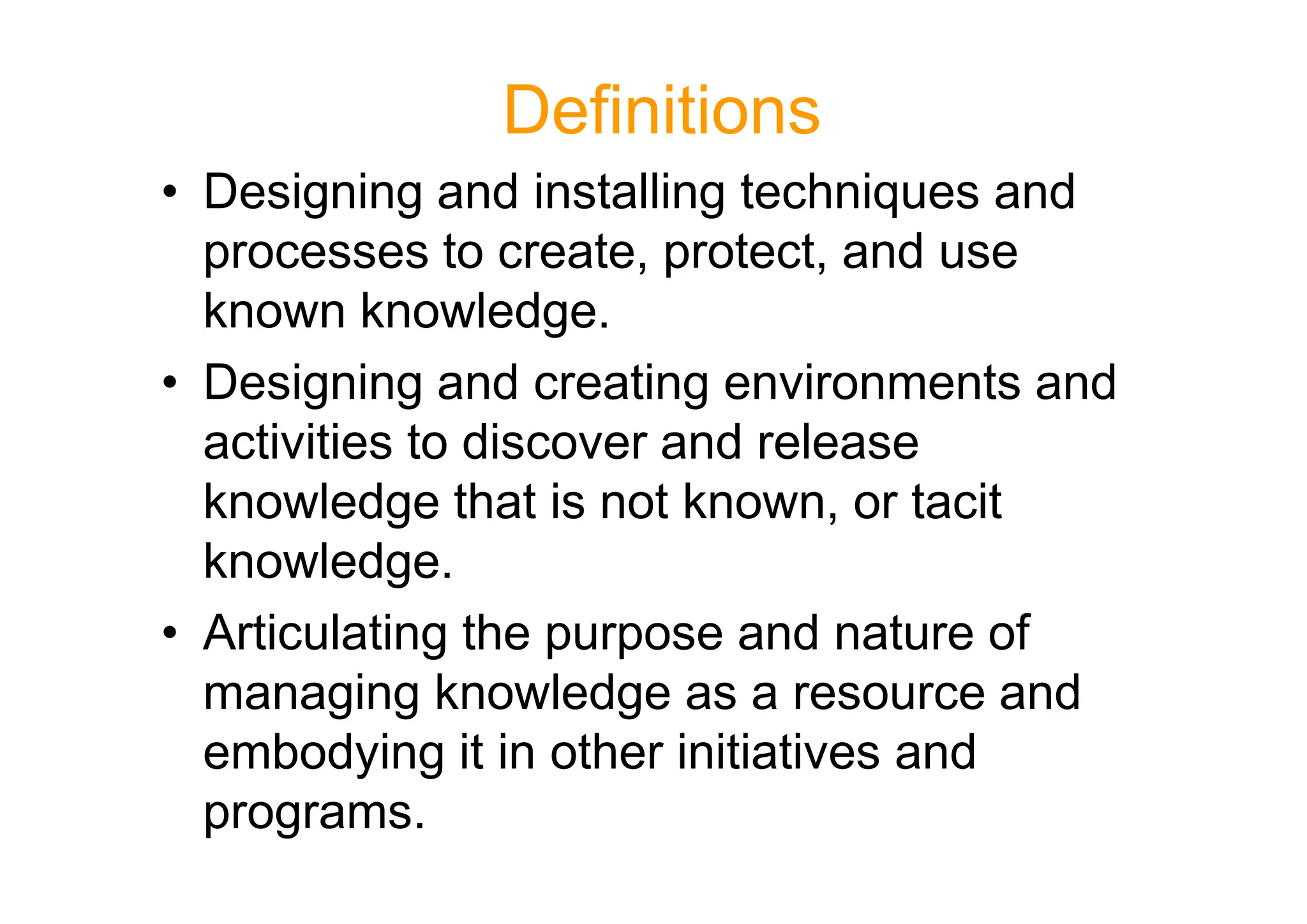 Definitions
• Designing and installing techniques and
processes to create, protect, and use
known knowledge.
• Designing and creating environments and
activities to discover and release
activities to discover and release
knowledge that is not known, or tacit
knowledge.
• Articulating the purpose and nature of
managing knowledge as a resource and
embodying it in other initiatives and
programs.
 