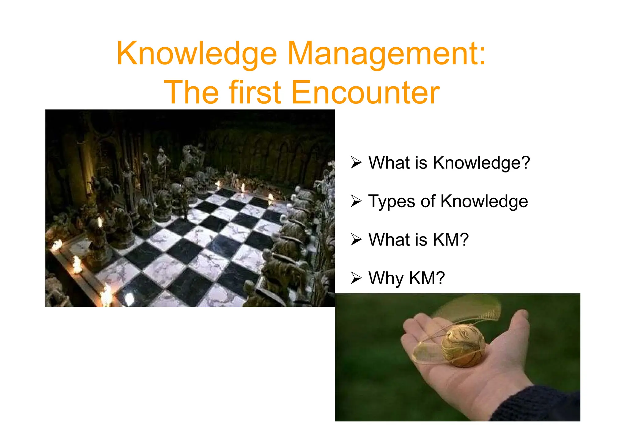 Knowledge Management:
The first Encounter
 What is Knowledge?
 Types of Knowledge
 What is KM?
 Why KM?
 