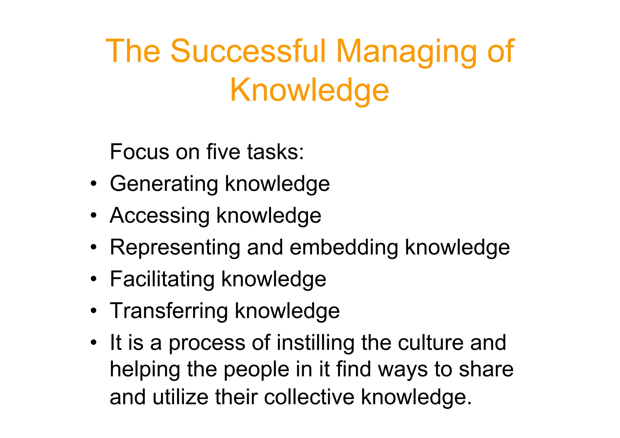 The Successful Managing of
Knowledge
Focus on five tasks:
• Generating knowledge
• Accessing knowledge
• Accessing knowledge
• Representing and embedding knowledge
• Facilitating knowledge
• Transferring knowledge
• It is a process of instilling the culture and
helping the people in it find ways to share
and utilize their collective knowledge.
 