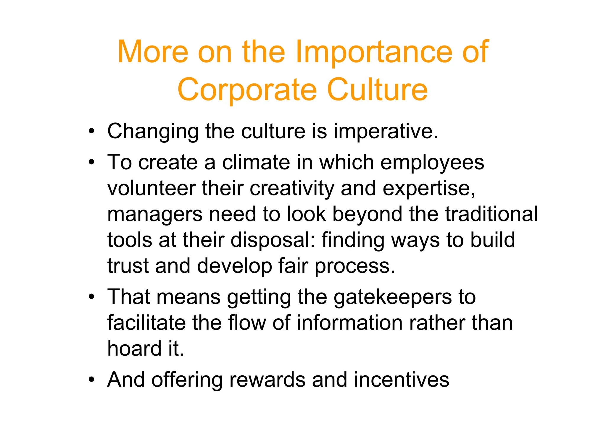 More on the Importance of
Corporate Culture
• Changing the culture is imperative.
• To create a climate in which employees
volunteer their creativity and expertise,
managers need to look beyond the traditional
managers need to look beyond the traditional
tools at their disposal: finding ways to build
trust and develop fair process.
• That means getting the gatekeepers to
facilitate the flow of information rather than
hoard it.
• And offering rewards and incentives
 