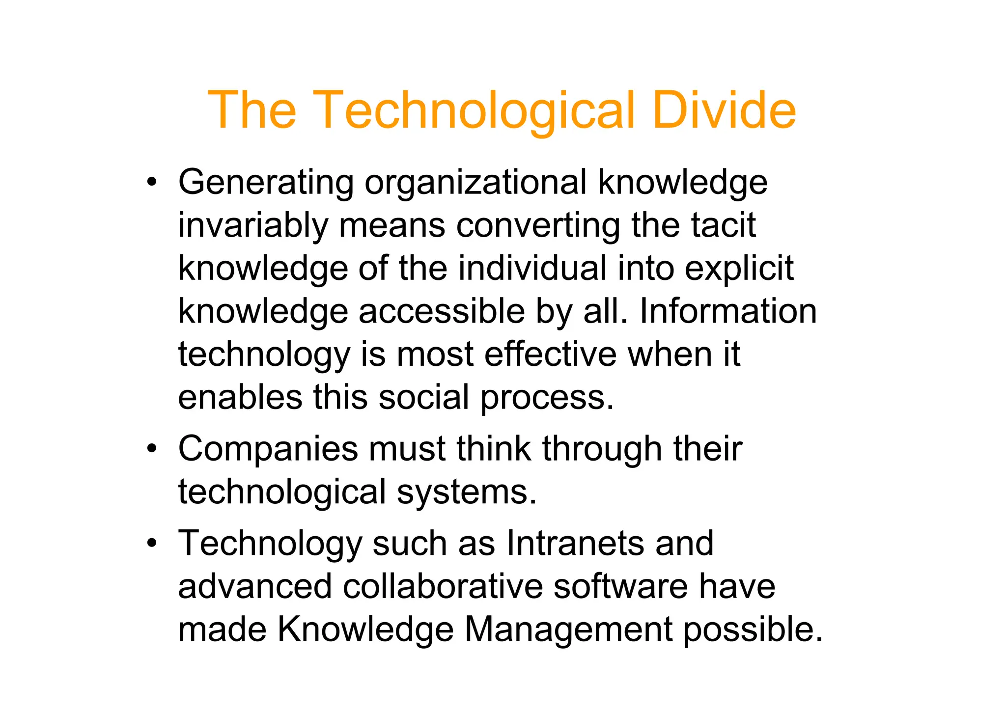 The Technological Divide
• Generating organizational knowledge
invariably means converting the tacit
knowledge of the individual into explicit
knowledge accessible by all. Information
technology is most effective when it
technology is most effective when it
enables this social process.
• Companies must think through their
technological systems.
• Technology such as Intranets and
advanced collaborative software have
made Knowledge Management possible.
 