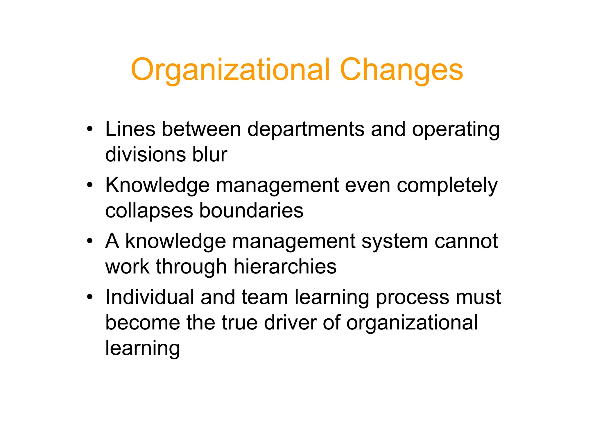 Organizational Changes
• Lines between departments and operating
divisions blur
• Knowledge management even completely
collapses boundaries
collapses boundaries
• A knowledge management system cannot
work through hierarchies
• Individual and team learning process must
become the true driver of organizational
learning
 