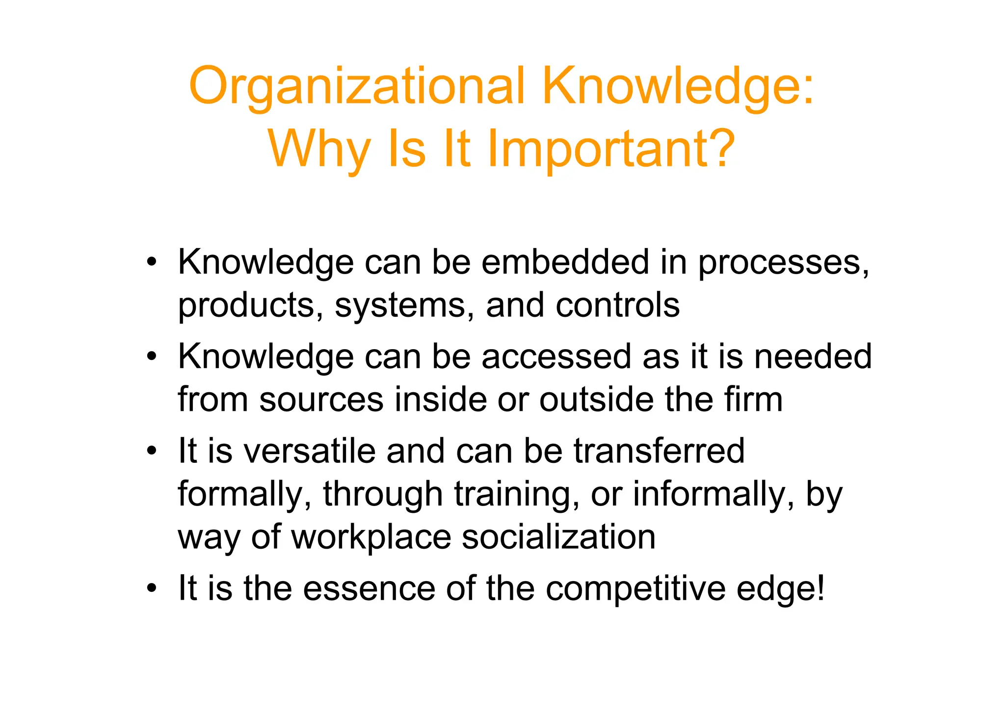 Organizational Knowledge:
Why Is It Important?
• Knowledge can be embedded in processes,
products, systems, and controls
• Knowledge can be accessed as it is needed
• Knowledge can be accessed as it is needed
from sources inside or outside the firm
• It is versatile and can be transferred
formally, through training, or informally, by
way of workplace socialization
• It is the essence of the competitive edge!
 