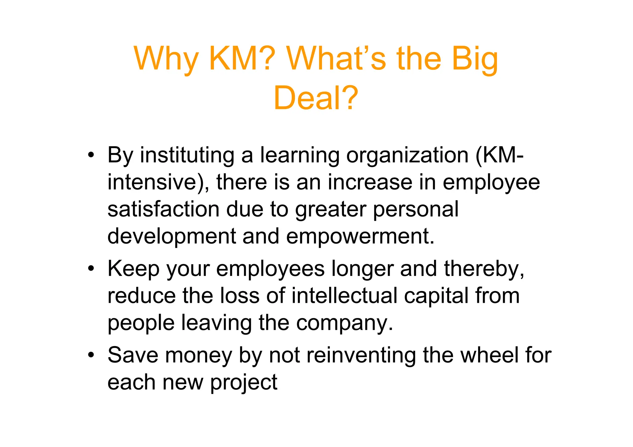 Why KM? What’s the Big
Deal?
• By instituting a learning organization (KM-
intensive), there is an increase in employee
satisfaction due to greater personal
development and empowerment.
development and empowerment.
• Keep your employees longer and thereby,
reduce the loss of intellectual capital from
people leaving the company.
• Save money by not reinventing the wheel for
each new project
 