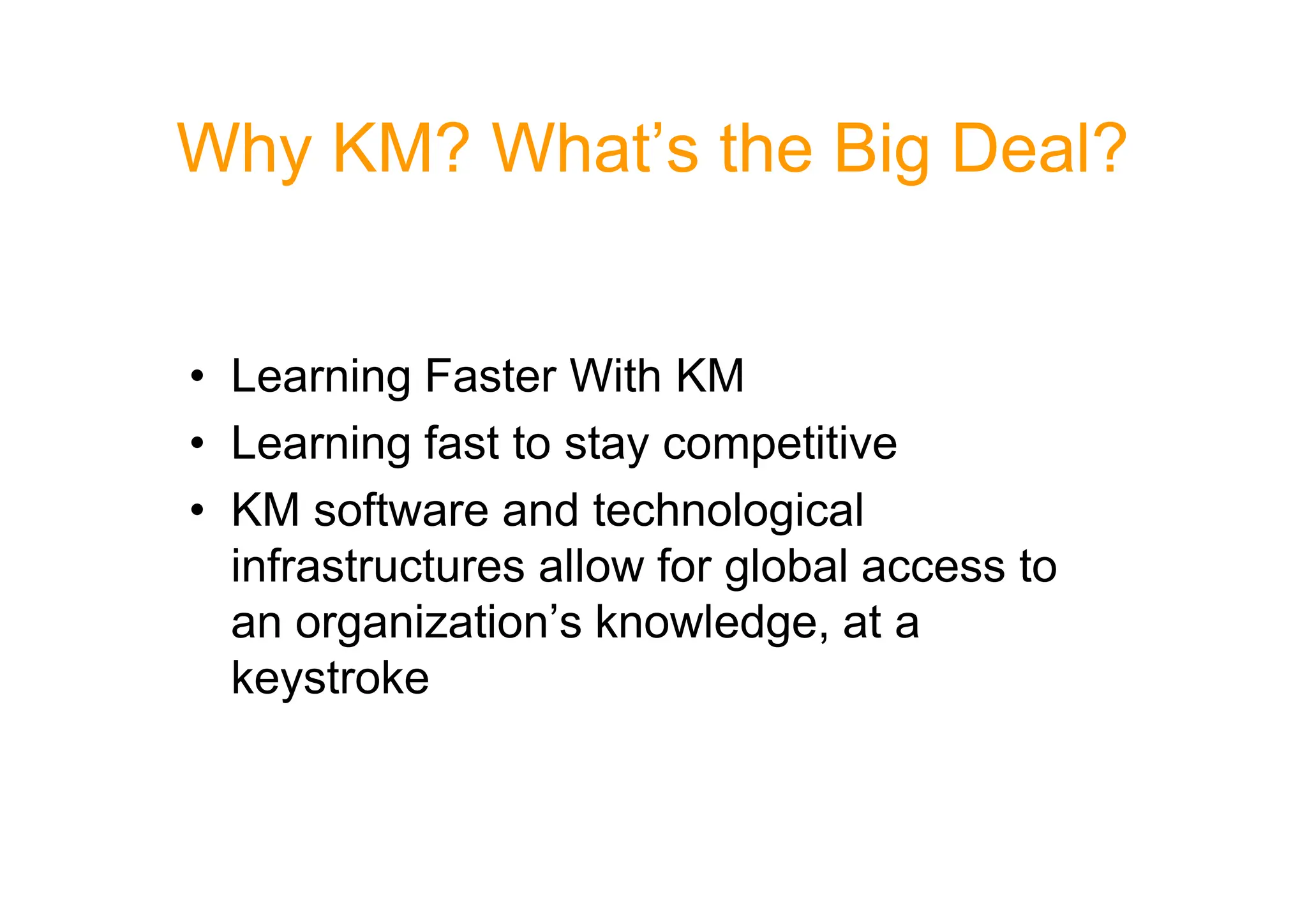 Why KM? What’s the Big Deal?
• Learning Faster With KM
• Learning fast to stay competitive
• Learning fast to stay competitive
• KM software and technological
infrastructures allow for global access to
an organization’s knowledge, at a
keystroke
 