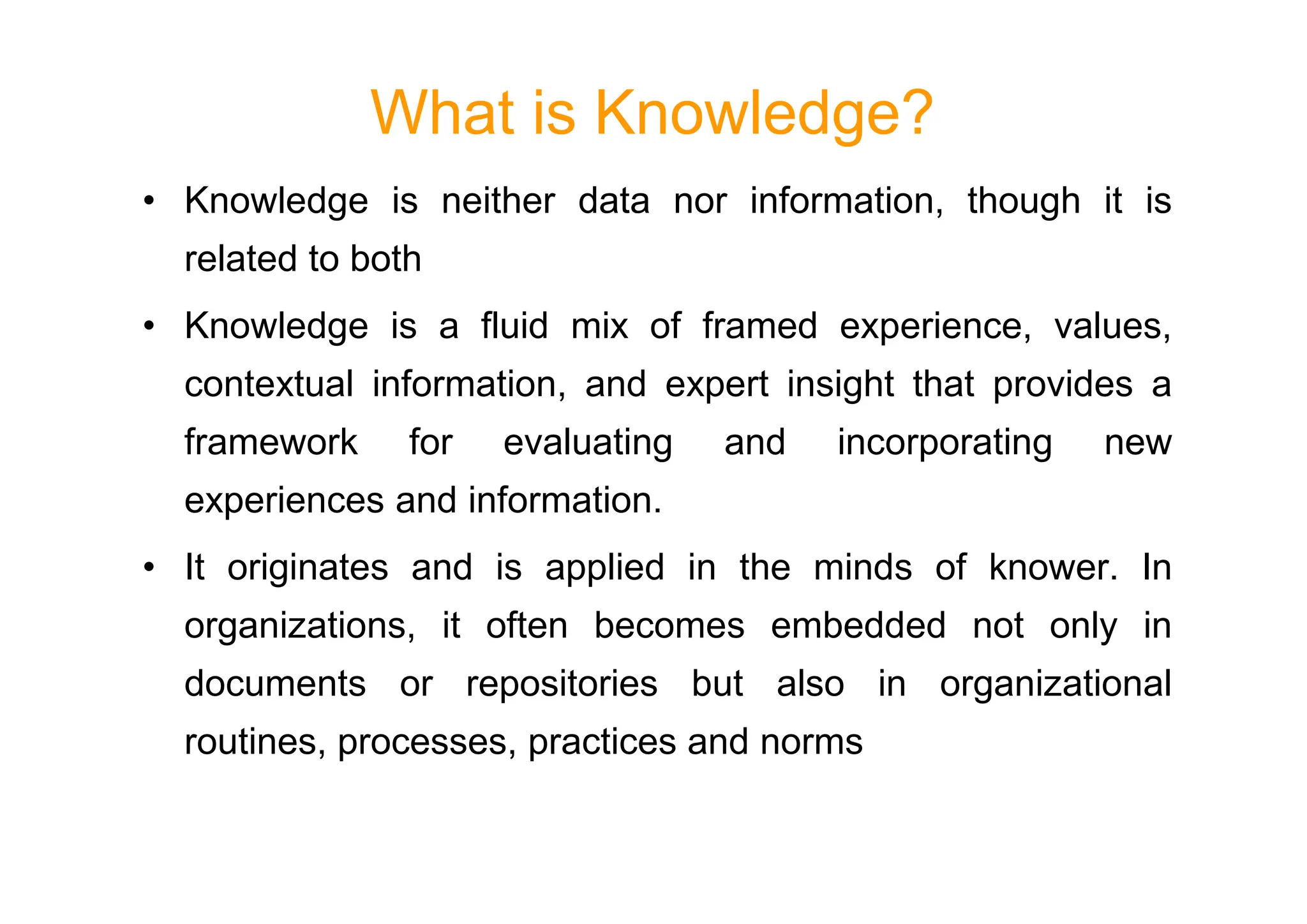 What is Knowledge?
• Knowledge is neither data nor information, though it is
related to both
• Knowledge is a fluid mix of framed experience, values,
contextual information, and expert insight that provides a
framework for evaluating and incorporating new
framework for evaluating and incorporating new
experiences and information.
• It originates and is applied in the minds of knower. In
organizations, it often becomes embedded not only in
documents or repositories but also in organizational
routines, processes, practices and norms
 