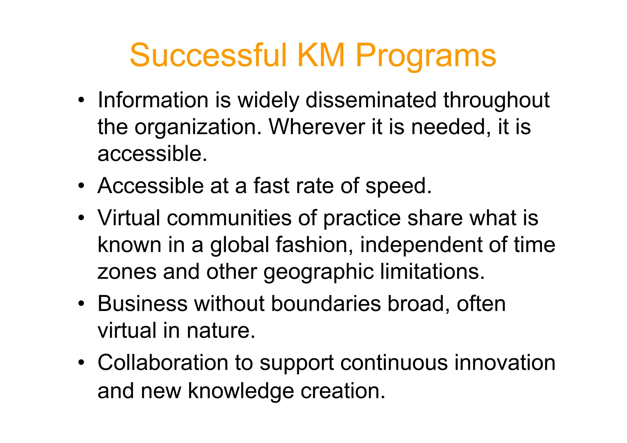 Successful KM Programs
• Information is widely disseminated throughout
the organization. Wherever it is needed, it is
accessible.
• Accessible at a fast rate of speed.
• Virtual communities of practice share what is
• Virtual communities of practice share what is
known in a global fashion, independent of time
zones and other geographic limitations.
• Business without boundaries broad, often
virtual in nature.
• Collaboration to support continuous innovation
and new knowledge creation.
 