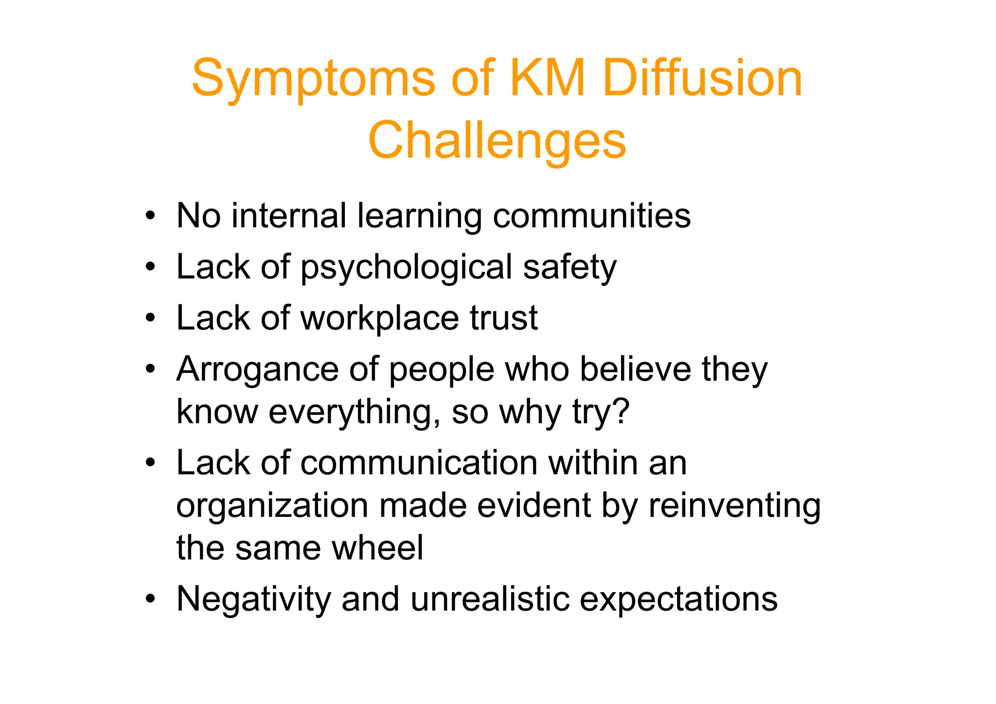 Symptoms of KM Diffusion
Challenges
• No internal learning communities
• Lack of psychological safety
• Lack of workplace trust
• Arrogance of people who believe they
• Arrogance of people who believe they
know everything, so why try?
• Lack of communication within an
organization made evident by reinventing
the same wheel
• Negativity and unrealistic expectations
 
