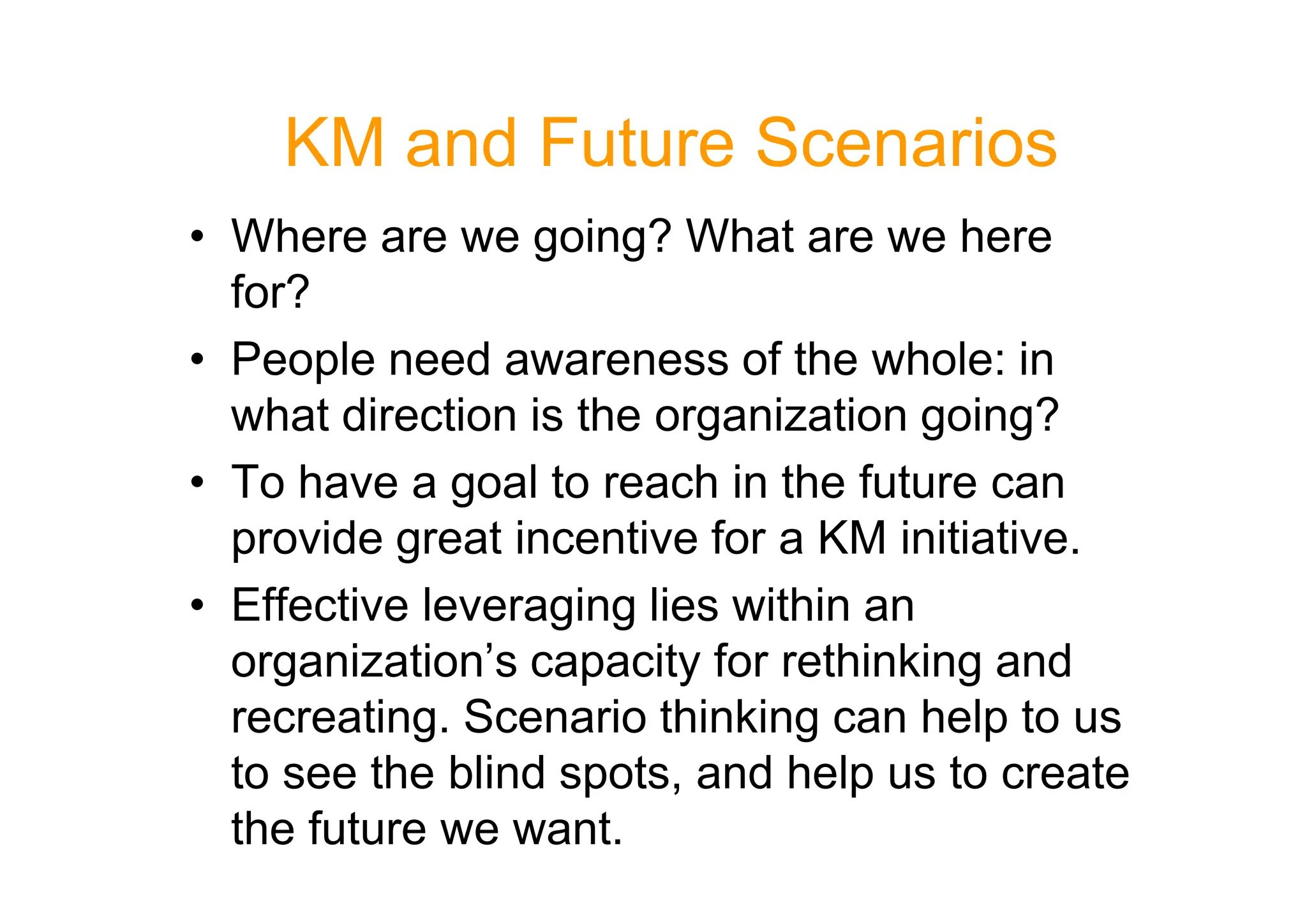 KM and Future Scenarios
• Where are we going? What are we here
for?
• People need awareness of the whole: in
what direction is the organization going?
• To have a goal to reach in the future can
• To have a goal to reach in the future can
provide great incentive for a KM initiative.
• Effective leveraging lies within an
organization’s capacity for rethinking and
recreating. Scenario thinking can help to us
to see the blind spots, and help us to create
the future we want.
 