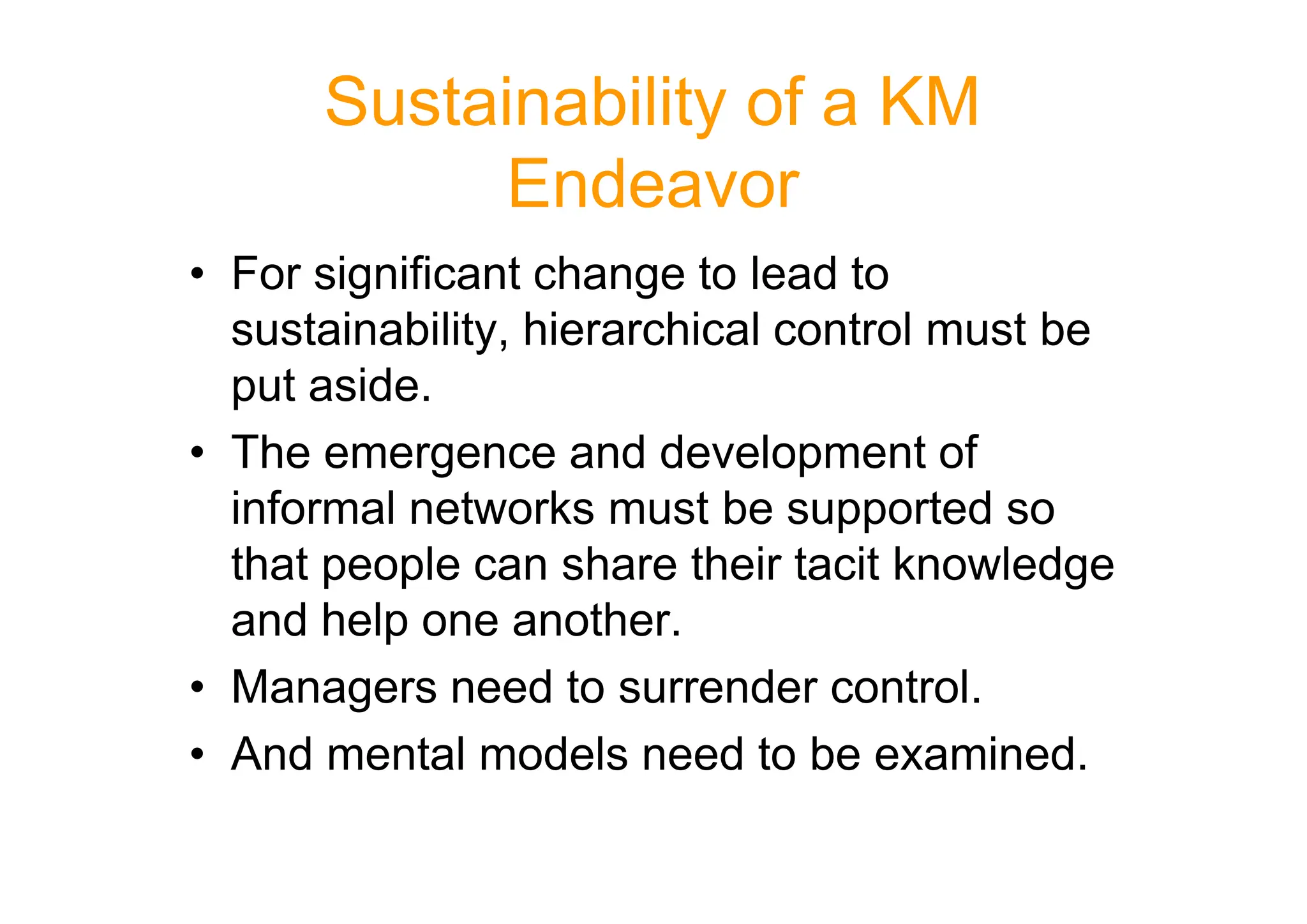 Sustainability of a KM
Endeavor
• For significant change to lead to
sustainability, hierarchical control must be
put aside.
• The emergence and development of
• The emergence and development of
informal networks must be supported so
that people can share their tacit knowledge
and help one another.
• Managers need to surrender control.
• And mental models need to be examined.
 