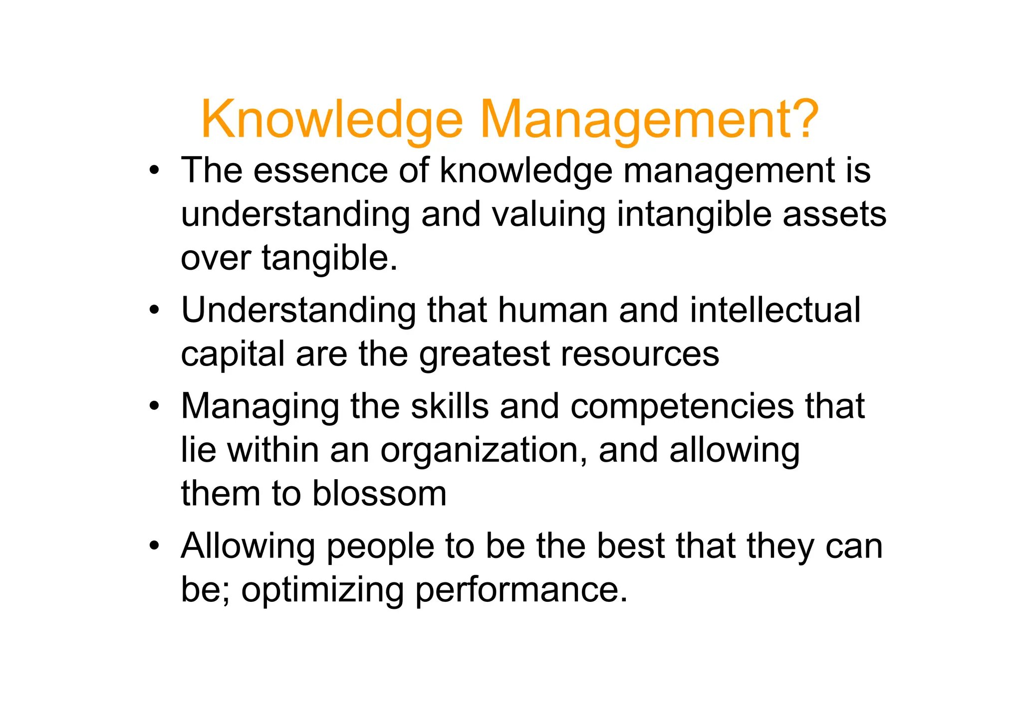 Knowledge Management?
• The essence of knowledge management is
understanding and valuing intangible assets
over tangible.
• Understanding that human and intellectual
capital are the greatest resources
capital are the greatest resources
• Managing the skills and competencies that
lie within an organization, and allowing
them to blossom
• Allowing people to be the best that they can
be; optimizing performance.
 
