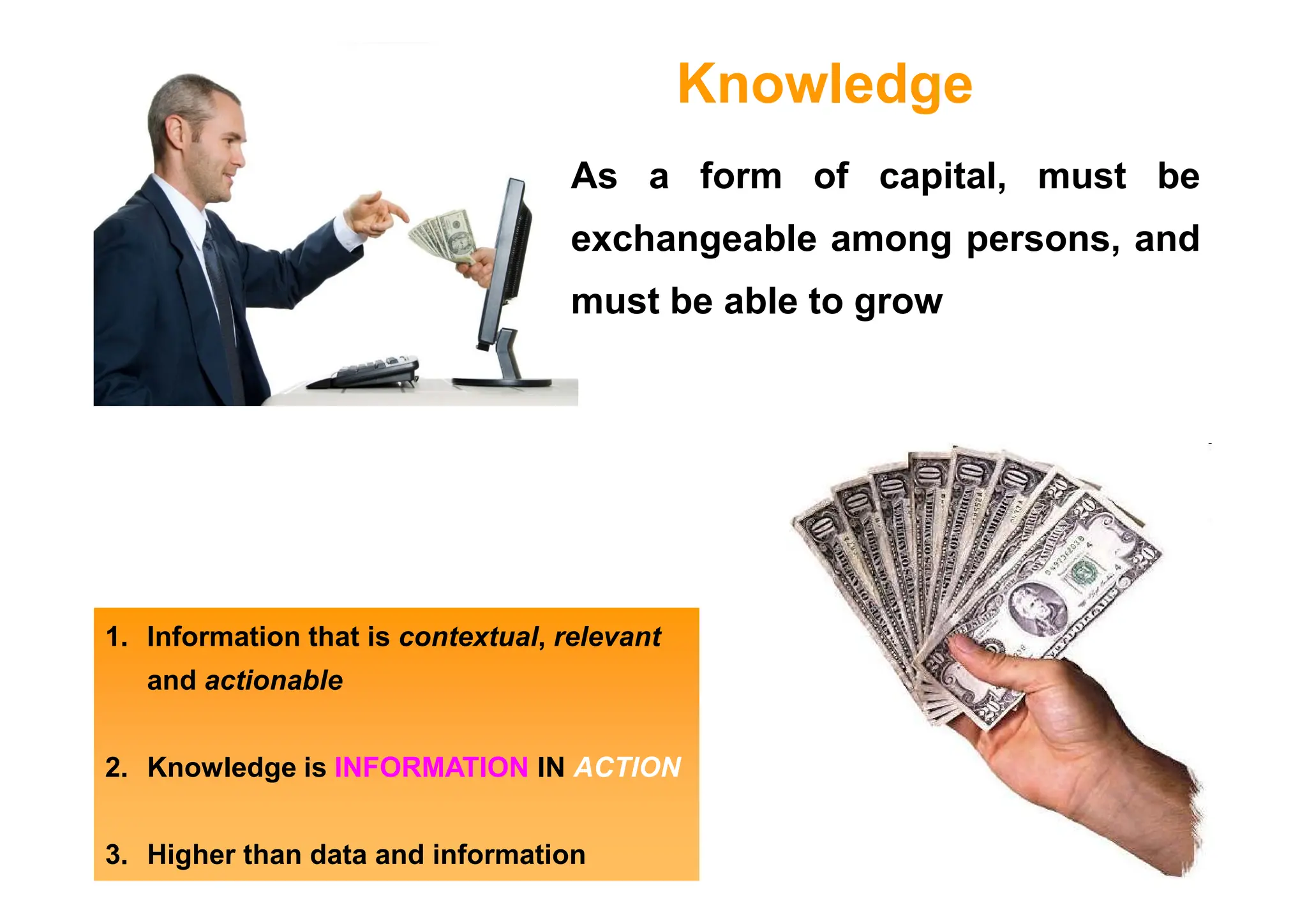 As a form of capital, must be
exchangeable among persons, and
must be able to grow
Knowledge
1. Information that is contextual, relevant
and actionable
2. Knowledge is INFORMATION IN ACTION
3. Higher than data and information
 