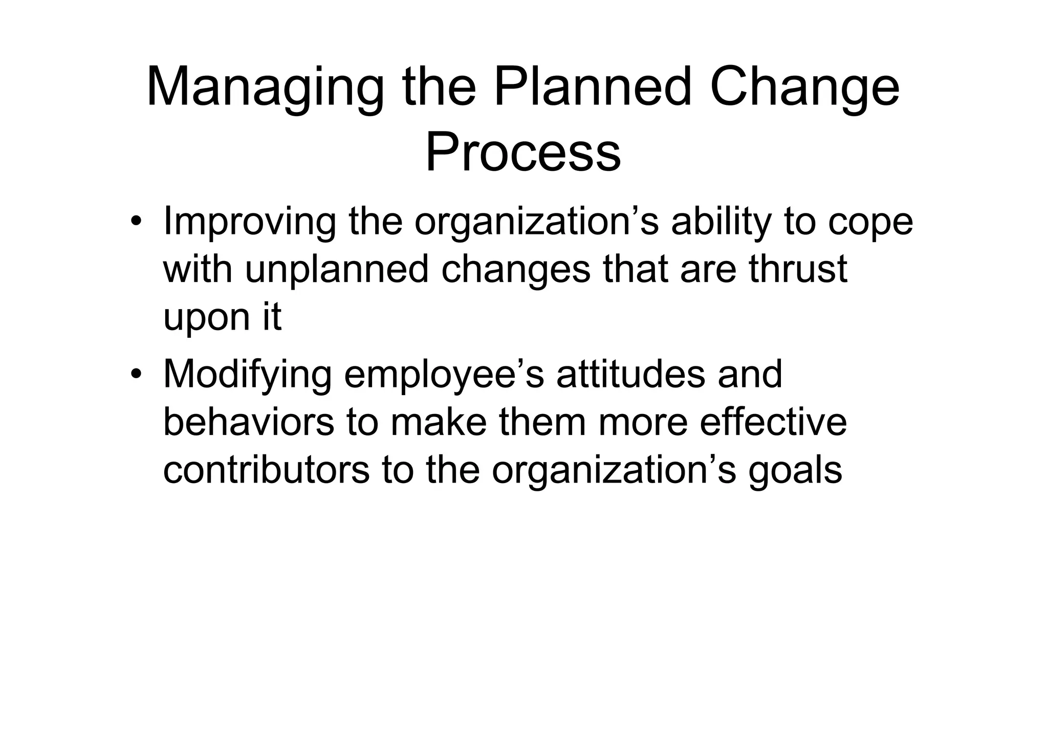 Managing the Planned Change
Process
• Improving the organization’s ability to cope
with unplanned changes that are thrust
upon it
• Modifying employee’s attitudes and
• Modifying employee’s attitudes and
behaviors to make them more effective
contributors to the organization’s goals
 