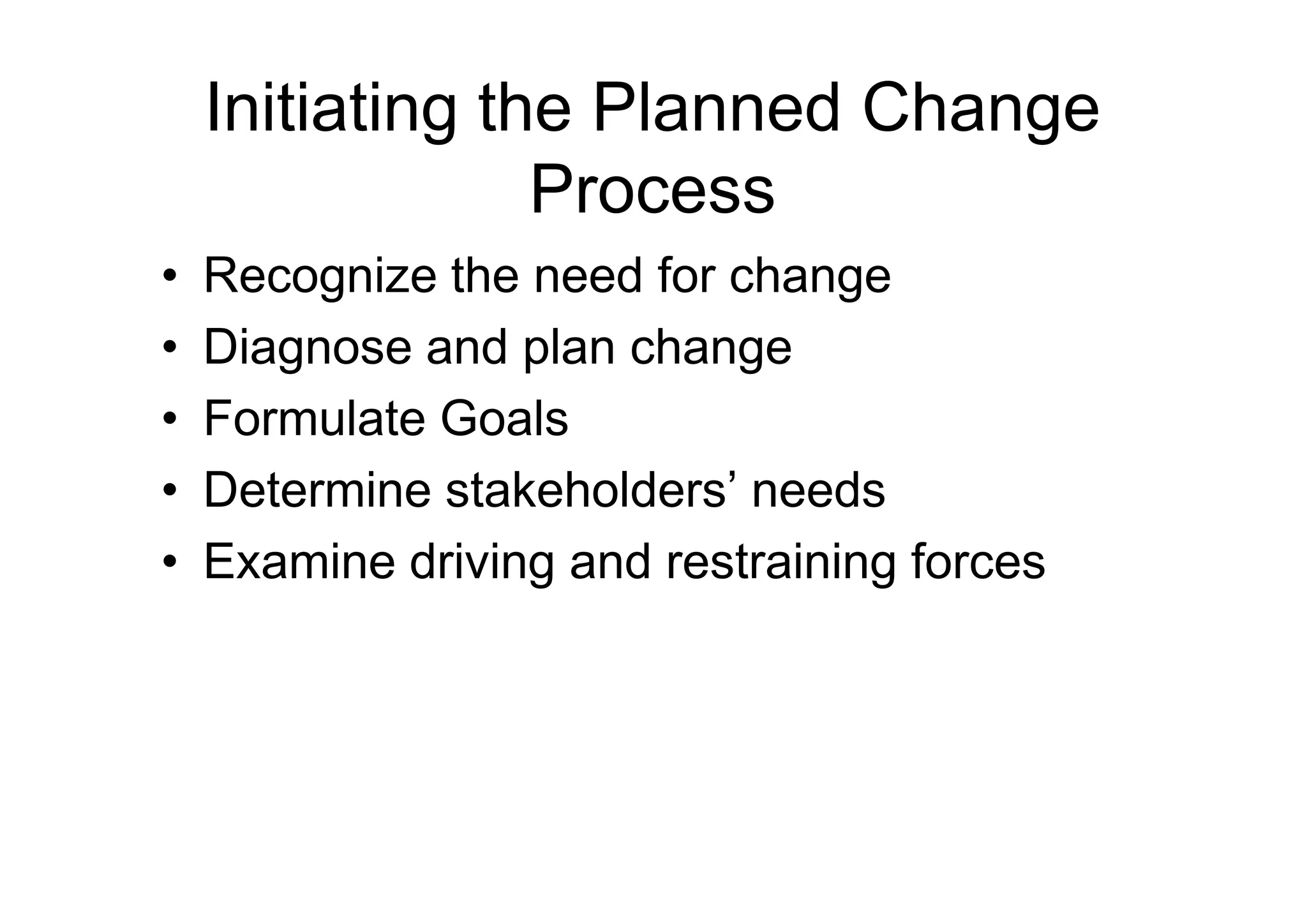 Initiating the Planned Change
Process
• Recognize the need for change
• Diagnose and plan change
• Formulate Goals
• Determine stakeholders’ needs
• Determine stakeholders’ needs
• Examine driving and restraining forces
 