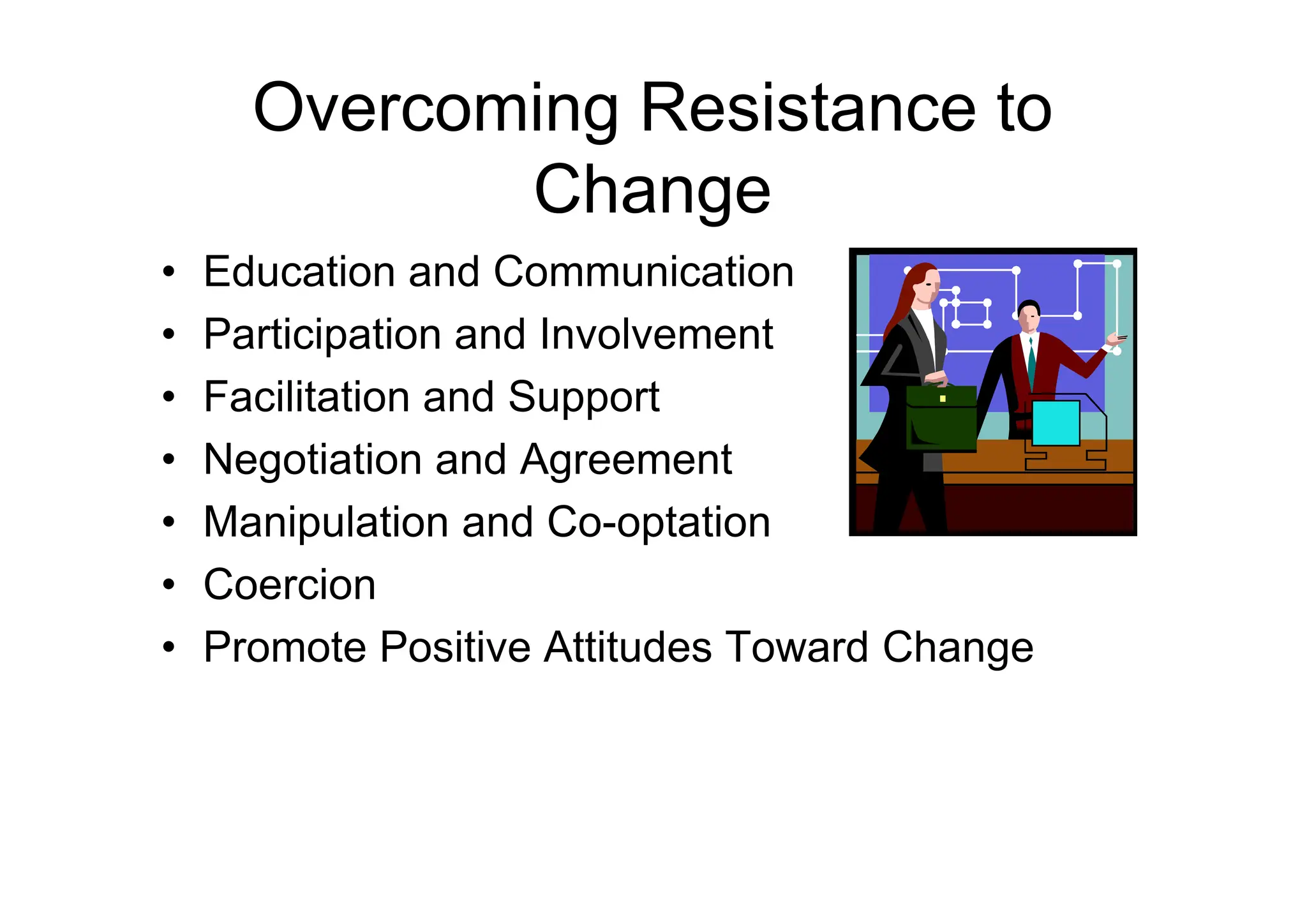Overcoming Resistance to
Change
• Education and Communication
• Participation and Involvement
• Facilitation and Support
• Negotiation and Agreement
• Negotiation and Agreement
• Manipulation and Co-optation
• Coercion
• Promote Positive Attitudes Toward Change
 
