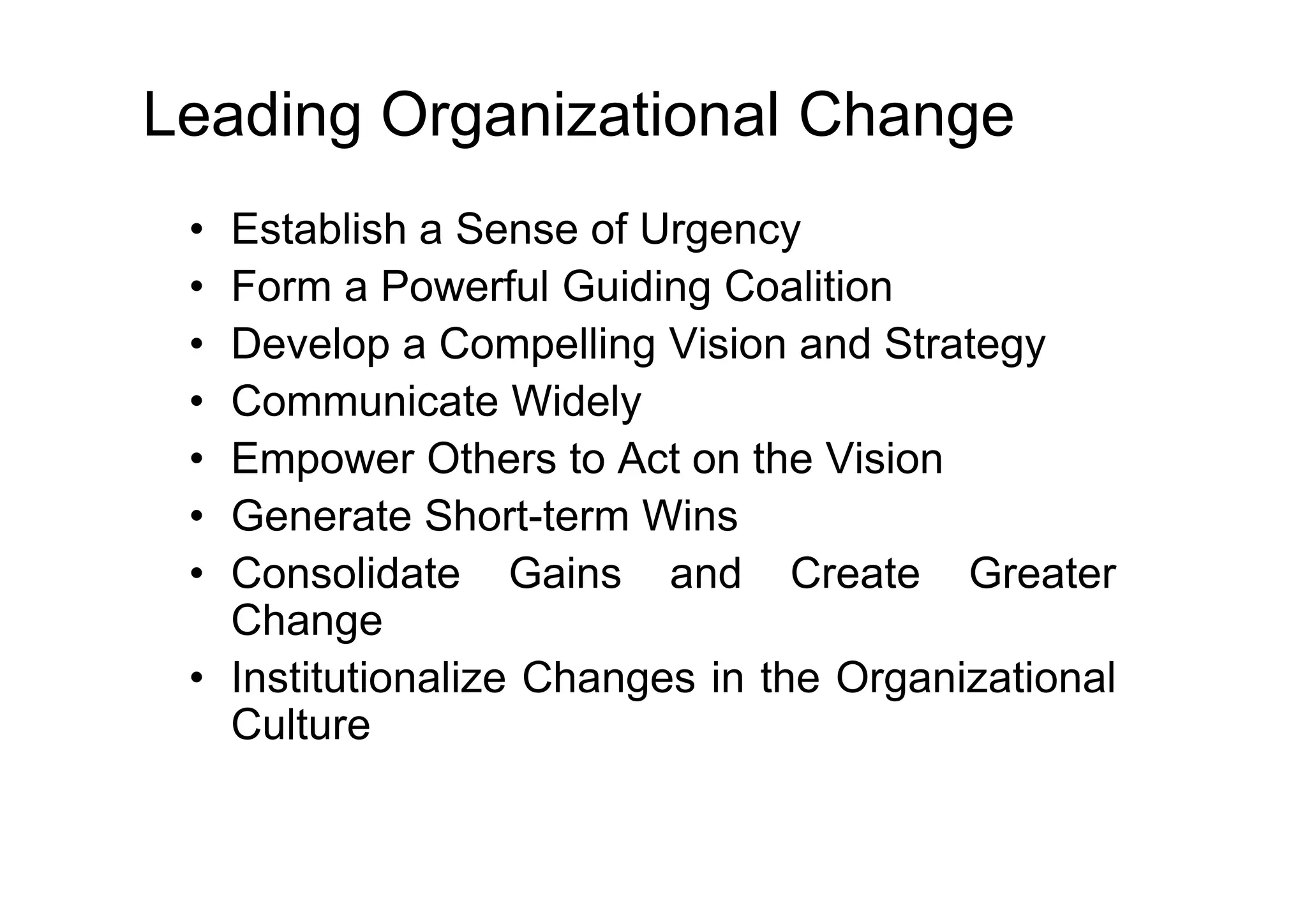 Leading Organizational Change
• Establish a Sense of Urgency
• Form a Powerful Guiding Coalition
• Develop a Compelling Vision and Strategy
• Communicate Widely
• Empower Others to Act on the Vision
• Empower Others to Act on the Vision
• Generate Short-term Wins
• Consolidate Gains and Create Greater
Change
• Institutionalize Changes in the Organizational
Culture
 