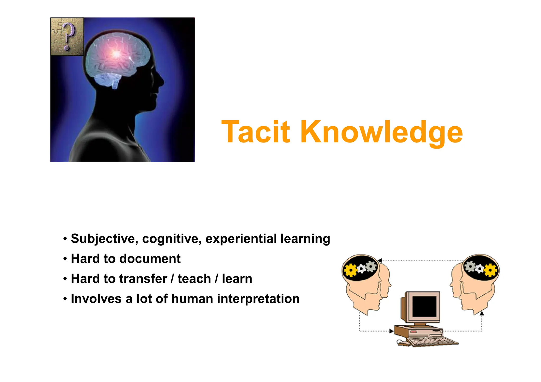 Tacit Knowledge
• Subjective, cognitive, experiential learning
• Hard to document
• Hard to transfer / teach / learn
• Involves a lot of human interpretation
 