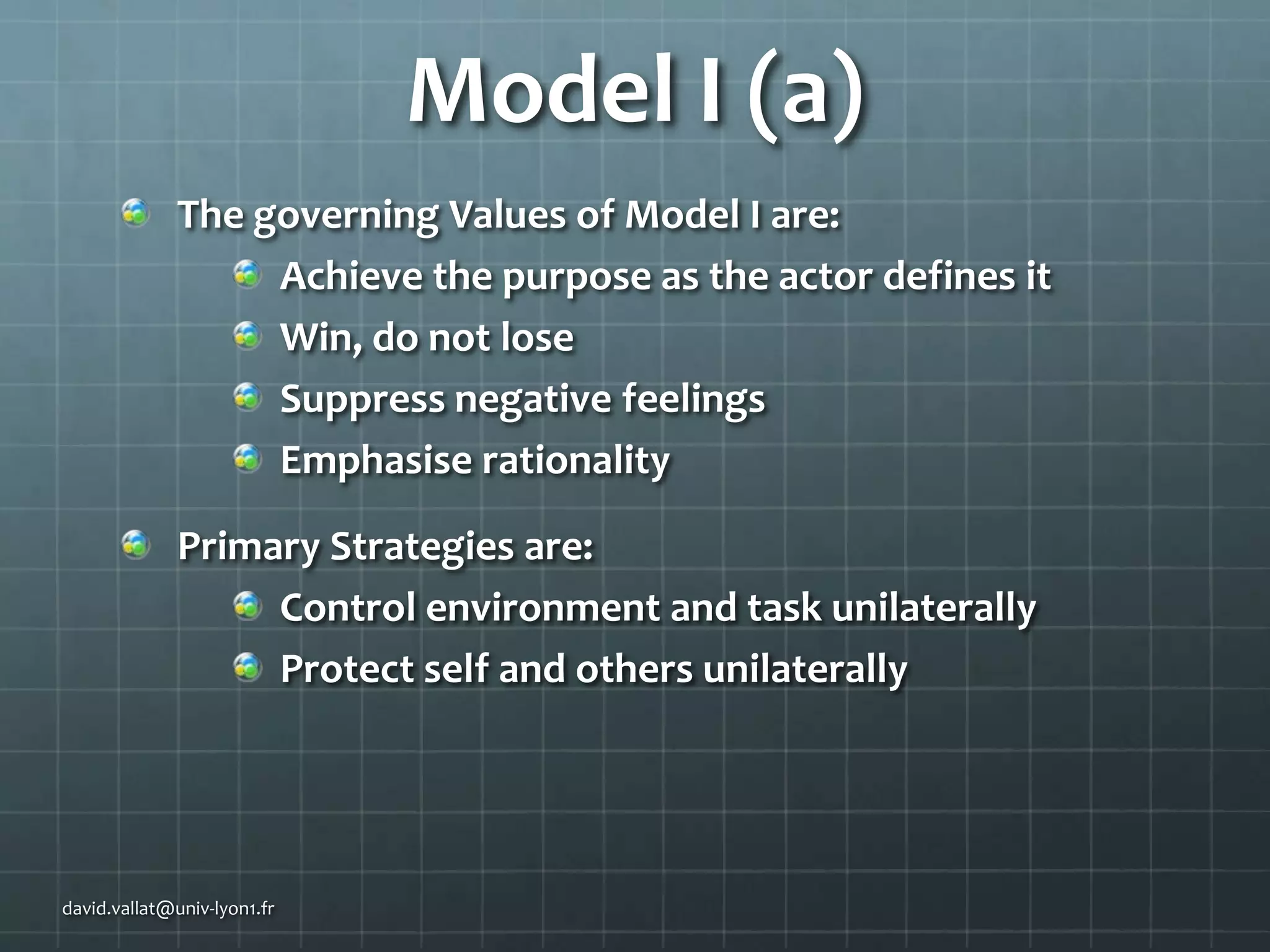 Model I (a)
The governing Values of Model I are:
Achieve the purpose as the actor defines it
Win, do not lose
Suppress negative feelings
Emphasise rationality
Primary Strategies are:
Control environment and task unilaterally
Protect self and others unilaterally

david.vallat@univ-lyon1.fr

 